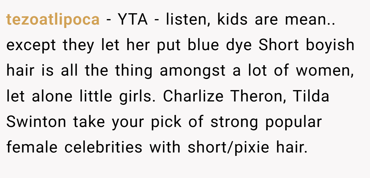 tezoatlipoca − YTA - listen, kids are mean.. except they let her put blue dye Short boyish hair is all the thing amongst a lot of women, let alone little girls. Charlize Theron, Tilda Swinton take your pick of strong popular female celebrities with short/pixie hair.