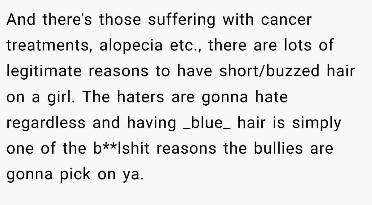 And there's those suffering with cancer treatments, alopecia etc., there are lots of legitimate reasons to have short/buzzed hair on a girl. The haters are gonna hate regardless and having _blue_ hair is simply one of the b**lshit reasons the bullies are gonna pick on ya.