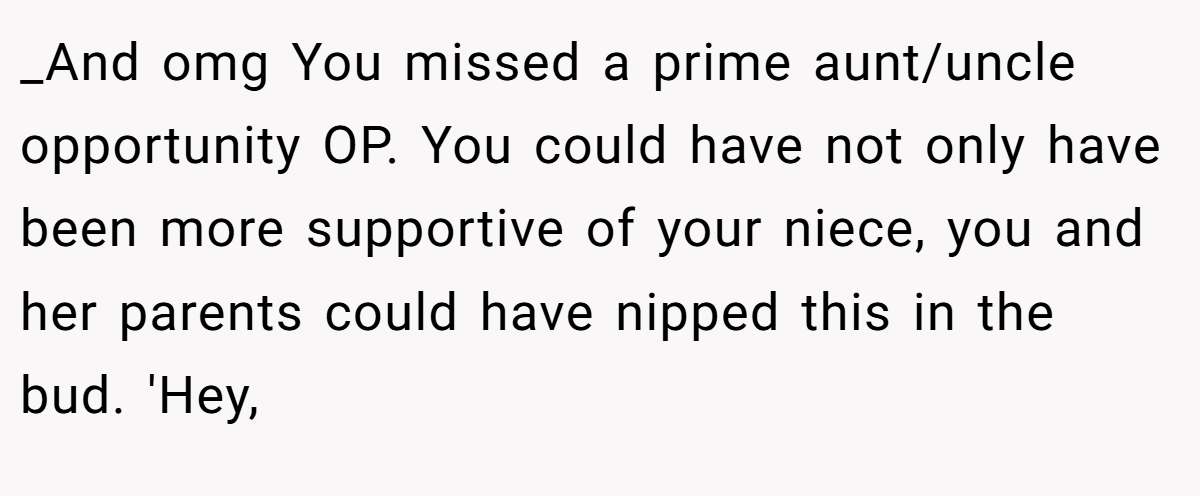 _And omg You missed a prime aunt/uncle opportunity OP. You could have not only have been more supportive of your niece, you and her parents could have nipped this in the bud. 'Hey,