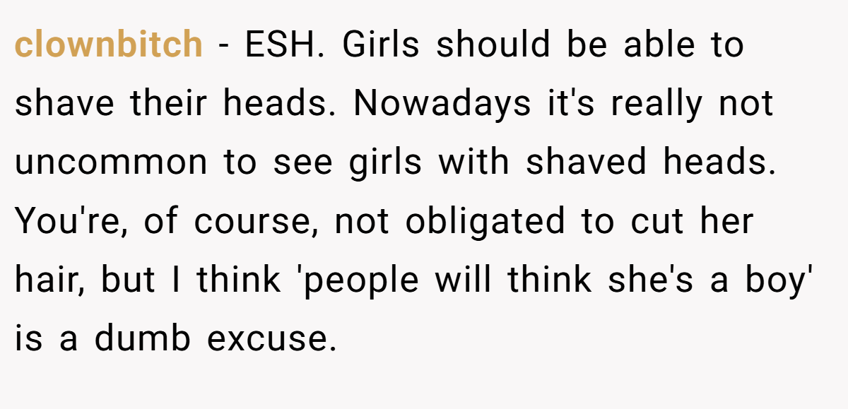 clownbitch − ESH. Girls should be able to shave their heads. Nowadays it's really not uncommon to see girls with shaved heads. You're, of course, not obligated to cut her hair, but I think 'people will think she's a boy' is a dumb excuse.