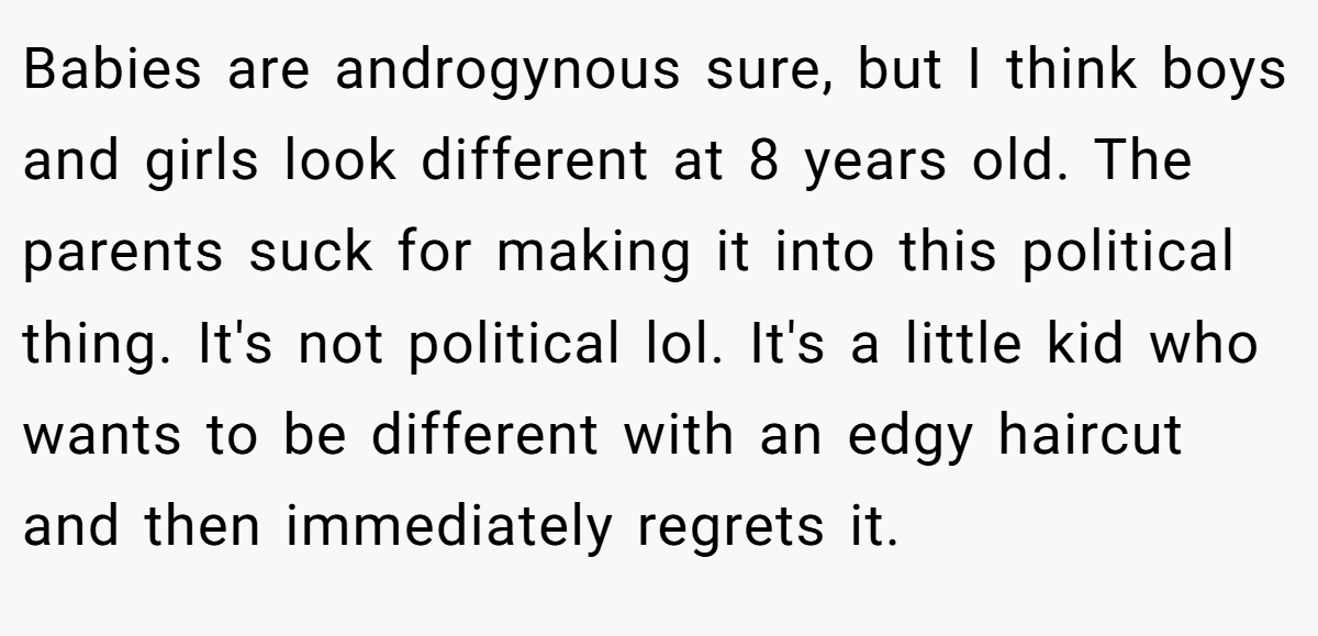 Babies are androgynous sure, but I think boys and girls look different at 8 years old. The parents suck for making it into this political thing. It's not political lol. It's a little kid who wants to be different with an edgy haircut and then immediately regrets it.