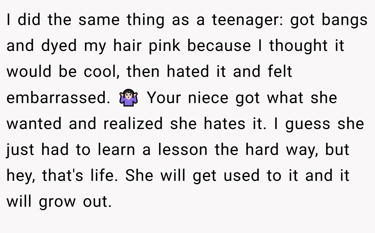 I did the same thing as a teenager: got bangs and dyed my hair pink because I thought it would be cool, then hated it and felt embarrassed. 🤷🏻‍♀️ Your niece got what she wanted and realized she hates it. I guess she just had to learn a lesson the hard way, but hey, that's life. She will get used to it and it will grow out.