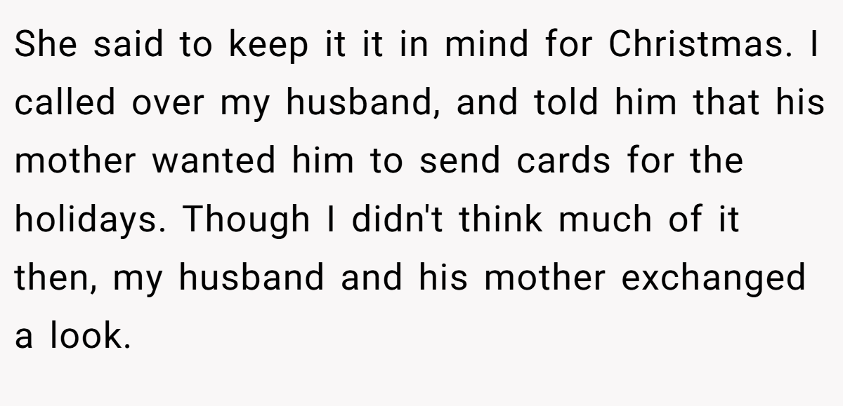 She said to keep it it in mind for Christmas. I called over my husband, and told him that his mother wanted him to send cards for the holidays. Though I didn't think much of it then, my husband and his mother exchanged a look.