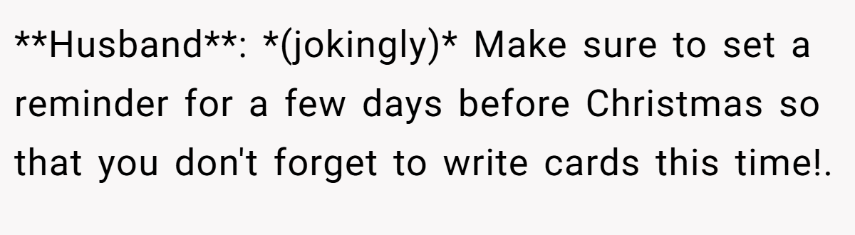 **Husband**: *(jokingly)* Make sure to set a reminder for a few days before Christmas so that you don't forget to write cards this time!.