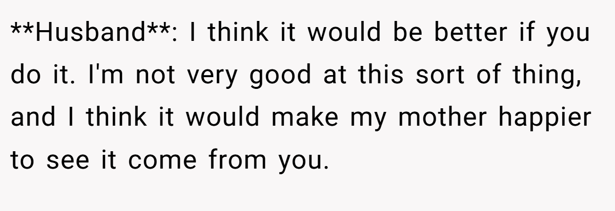 **Husband**: I think it would be better if you do it. I'm not very good at this sort of thing, and I think it would make my mother happier to see it come from you.