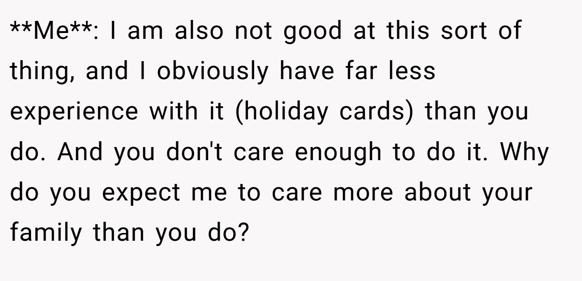 **Me**: I am also not good at this sort of thing, and I obviously have far less experience with it (holiday cards) than you do. And you don't care enough to do it. Why do you expect me to care more about your family than you do?