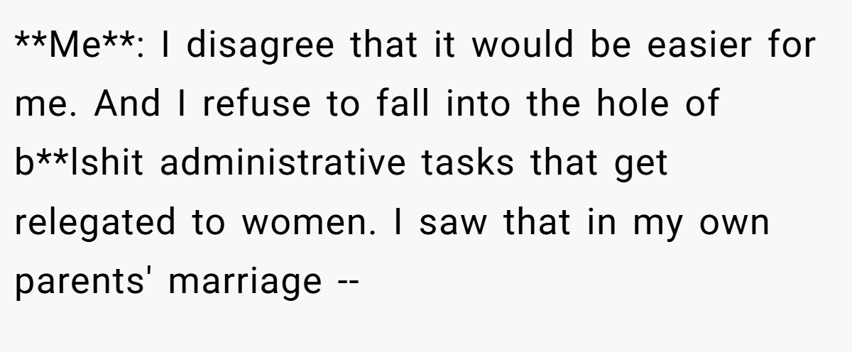 **Me**: I disagree that it would be easier for me. And I refuse to fall into the hole of b**lshit administrative tasks that get relegated to women. I saw that in my own parents' marriage --