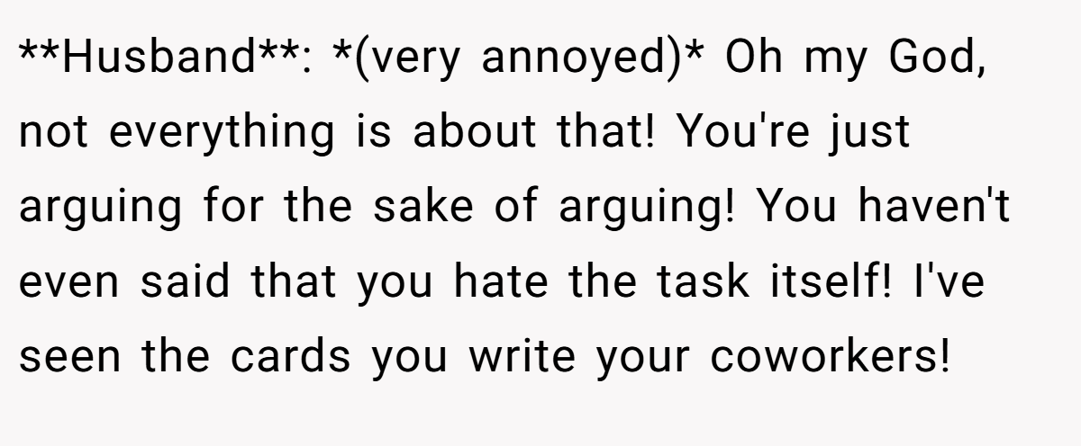 **Husband**: *(very annoyed)* Oh my God, not everything is about that! You're just arguing for the sake of arguing! You haven't even said that you hate the task itself! I've seen the cards you write your coworkers!