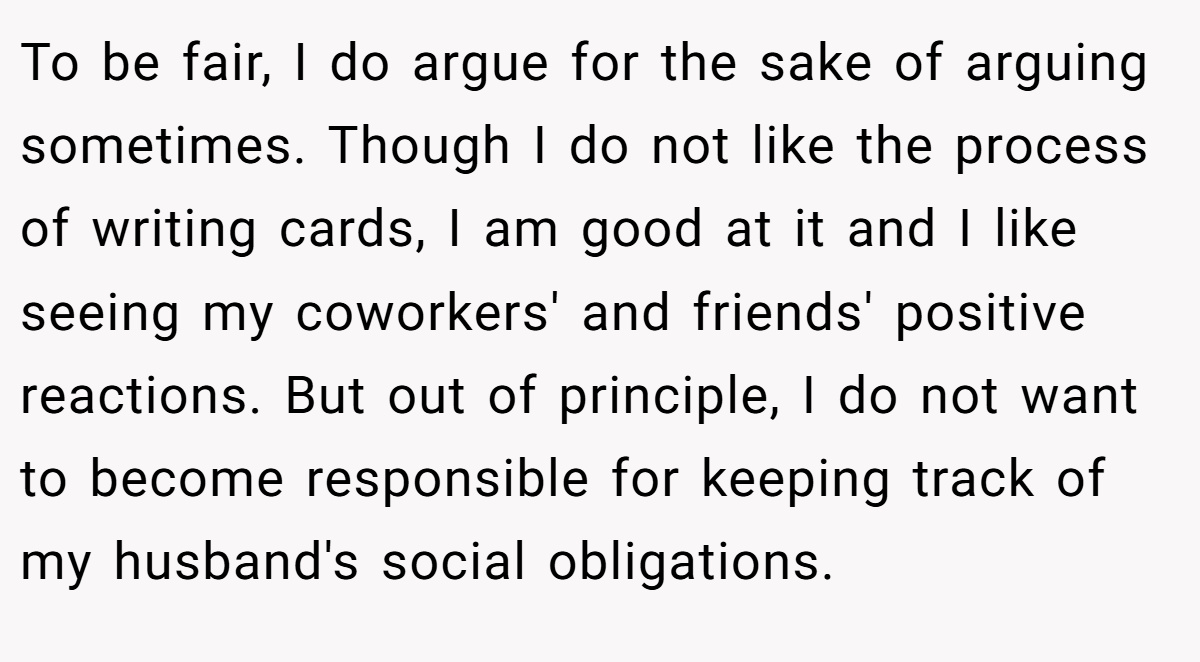 To be fair, I do argue for the sake of arguing sometimes. Though I do not like the process of writing cards, I am good at it and I like seeing my coworkers' and friends' positive reactions. But out of principle, I do not want to become responsible for keeping track of my husband's social obligations.