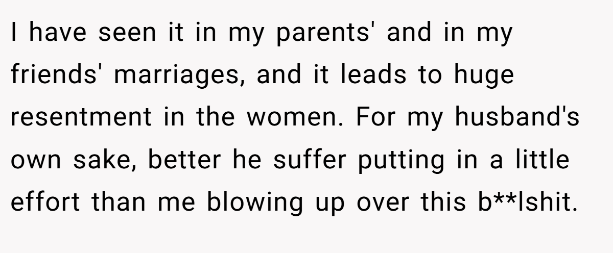 I have seen it in my parents' and in my friends' marriages, and it leads to huge resentment in the women. For my husband's own sake, better he suffer putting in a little effort than me blowing up over this b**lshit.