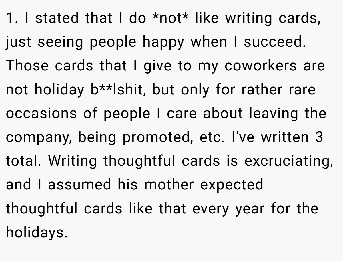 1. I stated that I do *not* like writing cards, just seeing people happy when I succeed. Those cards that I give to my coworkers are not holiday b**lshit, but only for rather rare occasions of people I care about leaving the company, being promoted, etc. I've written 3 total. Writing thoughtful cards is excruciating, and I assumed his mother expected thoughtful cards like that every year for the holidays.