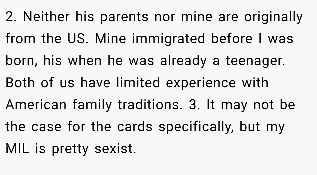 2. Neither his parents nor mine are originally from the US. Mine immigrated before I was born, his when he was already a teenager. Both of us have limited experience with American family traditions. 3. It may not be the case for the cards specifically, but my MIL is pretty sexist.