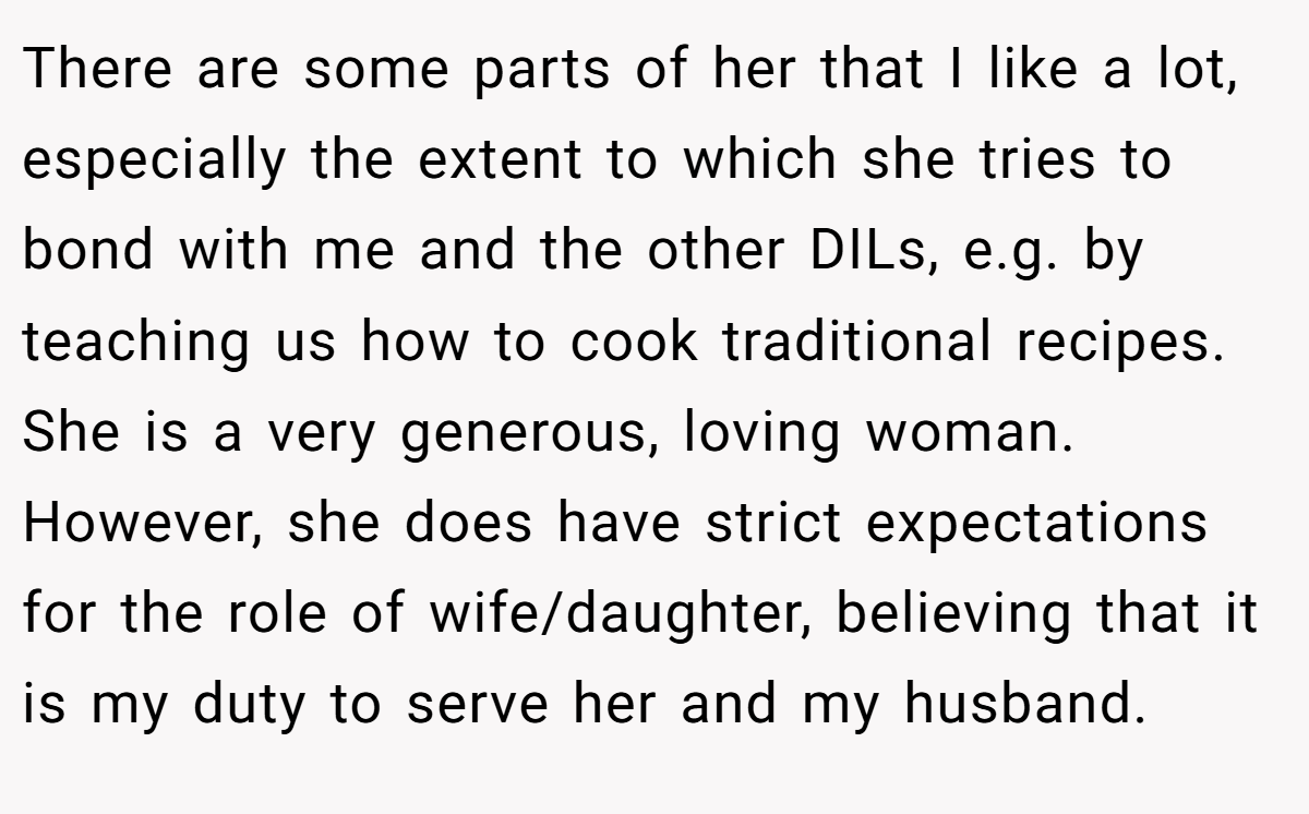 There are some parts of her that I like a lot, especially the extent to which she tries to bond with me and the other DILs, e.g. by teaching us how to cook traditional recipes. She is a very generous, loving woman. However, she does have strict expectations for the role of wife/daughter, believing that it is my duty to serve her and my husband.