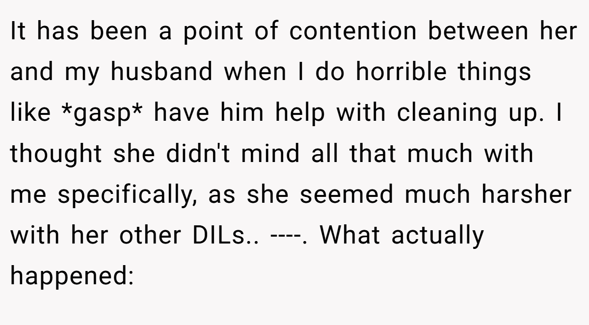 It has been a point of contention between her and my husband when I do horrible things like *gasp* have him help with cleaning up. I thought she didn't mind all that much with me specifically, as she seemed much harsher with her other DILs.. ----. What actually happened: