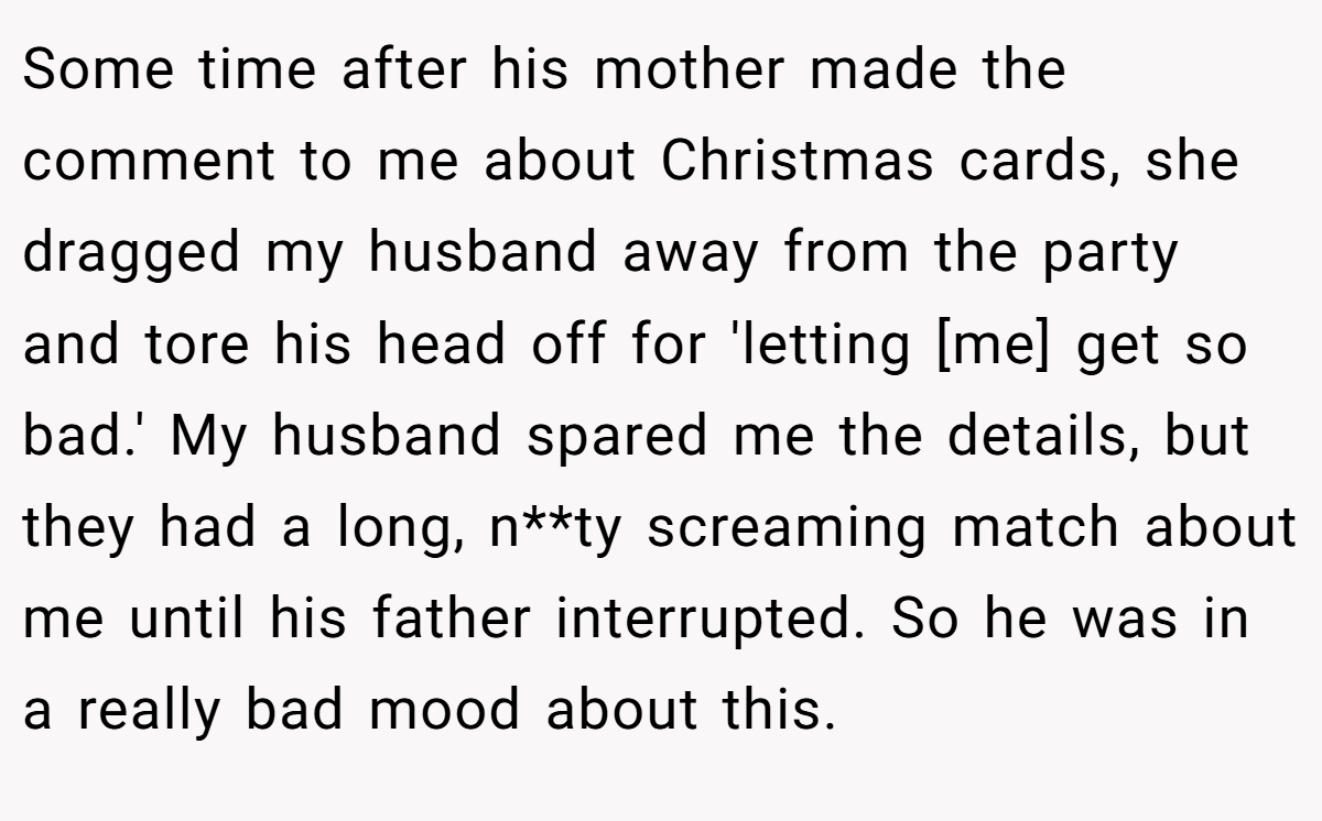 Some time after his mother made the comment to me about Christmas cards, she dragged my husband away from the party and tore his head off for 'letting [me] get so bad.' My husband spared me the details, but they had a long, n**ty screaming match about me until his father interrupted. So he was in a really bad mood about this.