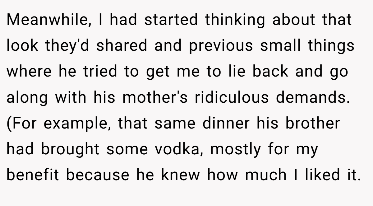Meanwhile, I had started thinking about that look they'd shared and previous small things where he tried to get me to lie back and go along with his mother's ridiculous demands. (For example, that same dinner his brother had brought some vodka, mostly for my benefit because he knew how much I liked it.