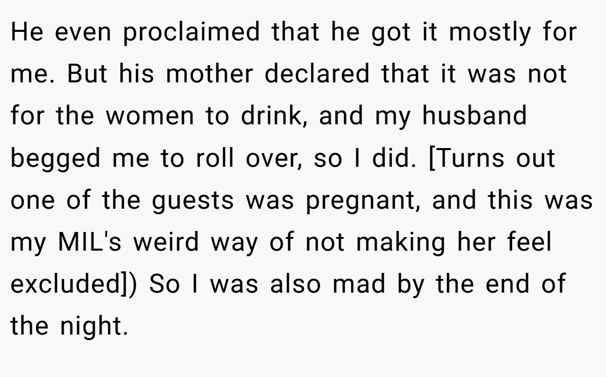 He even proclaimed that he got it mostly for me. But his mother declared that it was not for the women to drink, and my husband begged me to roll over, so I did. [Turns out one of the guests was pregnant, and this was my MIL's weird way of not making her feel excluded]) So I was also mad by the end of the night.
