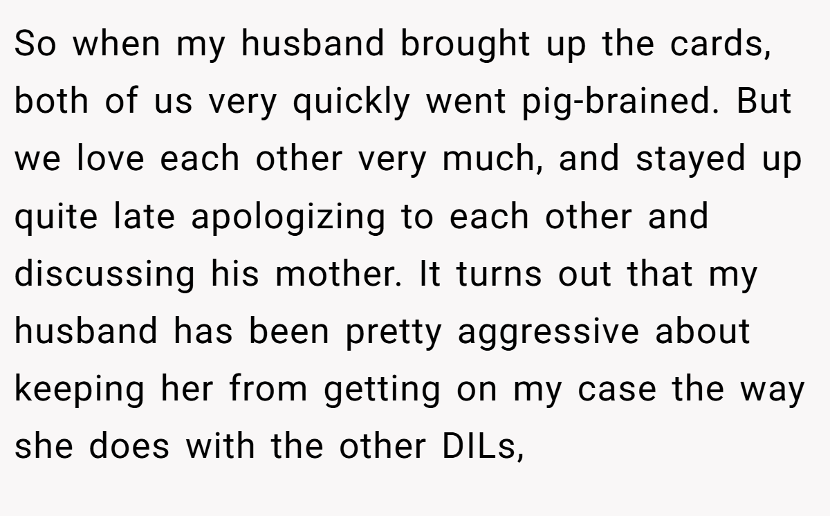 So when my husband brought up the cards, both of us very quickly went pig-brained. But we love each other very much, and stayed up quite late apologizing to each other and discussing his mother. It turns out that my husband has been pretty aggressive about keeping her from getting on my case the way she does with the other DILs,