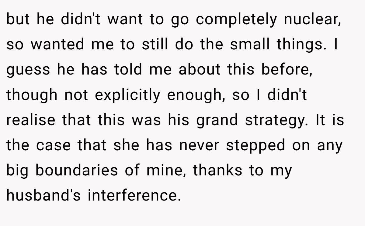 but he didn't want to go completely nuclear, so wanted me to still do the small things. I guess he has told me about this before, though not explicitly enough, so I didn't realise that this was his grand strategy. It is the case that she has never stepped on any big boundaries of mine, thanks to my husband's interference.