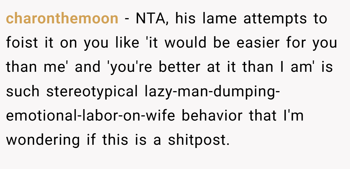 charonthemoon - NTA, his lame attempts to foist it on you like 'it would be easier for you than me' and 'you're better at it than I am' is such stereotypical lazy-man-dumping-emotional-labor-on-wife behavior that I'm wondering if this is a shitpost.