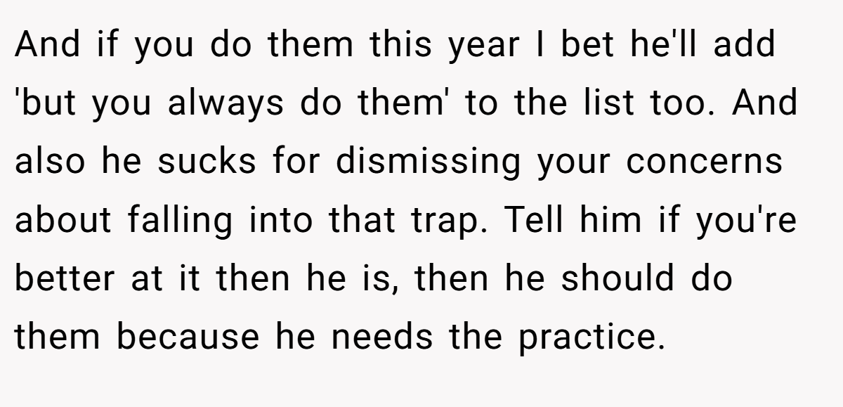 And if you do them this year I bet he'll add 'but you always do them' to the list too. And also he sucks for dismissing your concerns about falling into that trap. Tell him if you're better at it then he is, then he should do them because he needs the practice.