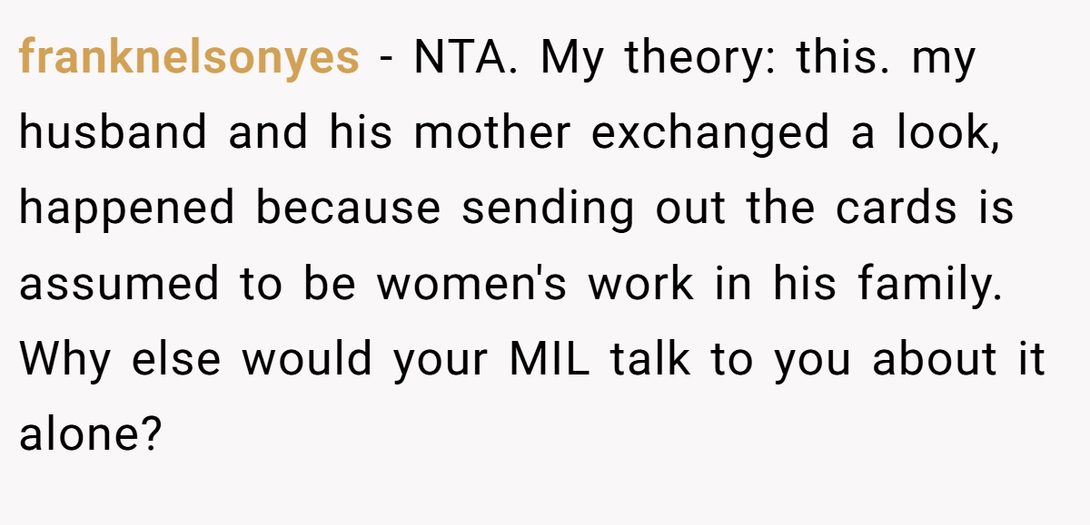 franknelsonyes - NTA. My theory: this. my husband and his mother exchanged a look, happened because sending out the cards is assumed to be women's work in his family. Why else would your MIL talk to you about it alone?