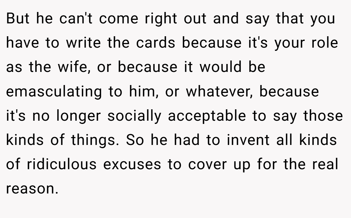 But he can't come right out and say that you have to write the cards because it's your role as the wife, or because it would be emasculating to him, or whatever, because it's no longer socially acceptable to say those kinds of things. So he had to invent all kinds of ridiculous excuses to cover up for the real reason.