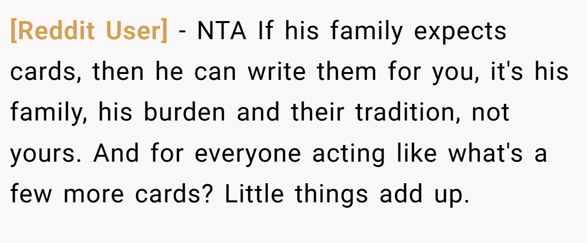 [Reddit User] - NTA If his family expects cards, then he can write them for you, it's his family, his burden and their tradition, not yours. And for everyone acting like what's a few more cards? Little things add up.
