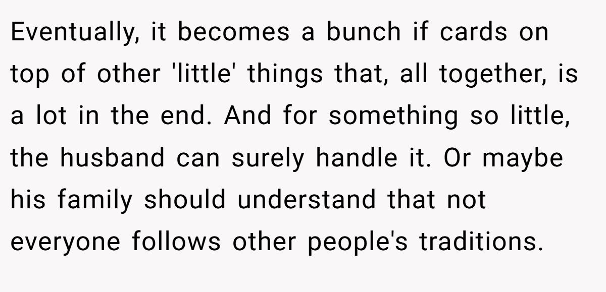 Eventually, it becomes a bunch if cards on top of other 'little' things that, all together, is a lot in the end. And for something so little, the husband can surely handle it. Or maybe his family should understand that not everyone follows other people's traditions.