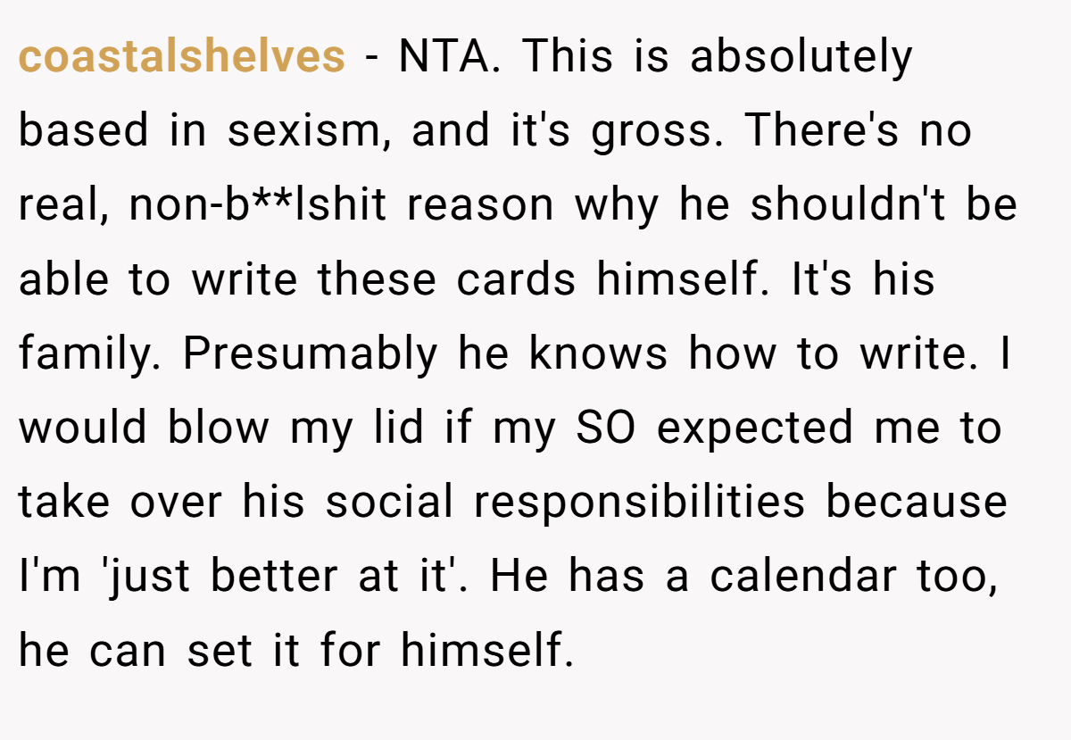 coastalshelves - NTA. This is absolutely based in sexism, and it's gross. There's no real, non-b**lshit reason why he shouldn't be able to write these cards himself. It's his family. Presumably he knows how to write. I would blow my lid if my SO expected me to take over his social responsibilities because I'm 'just better at it'. He has a calendar too, he can set it for himself.