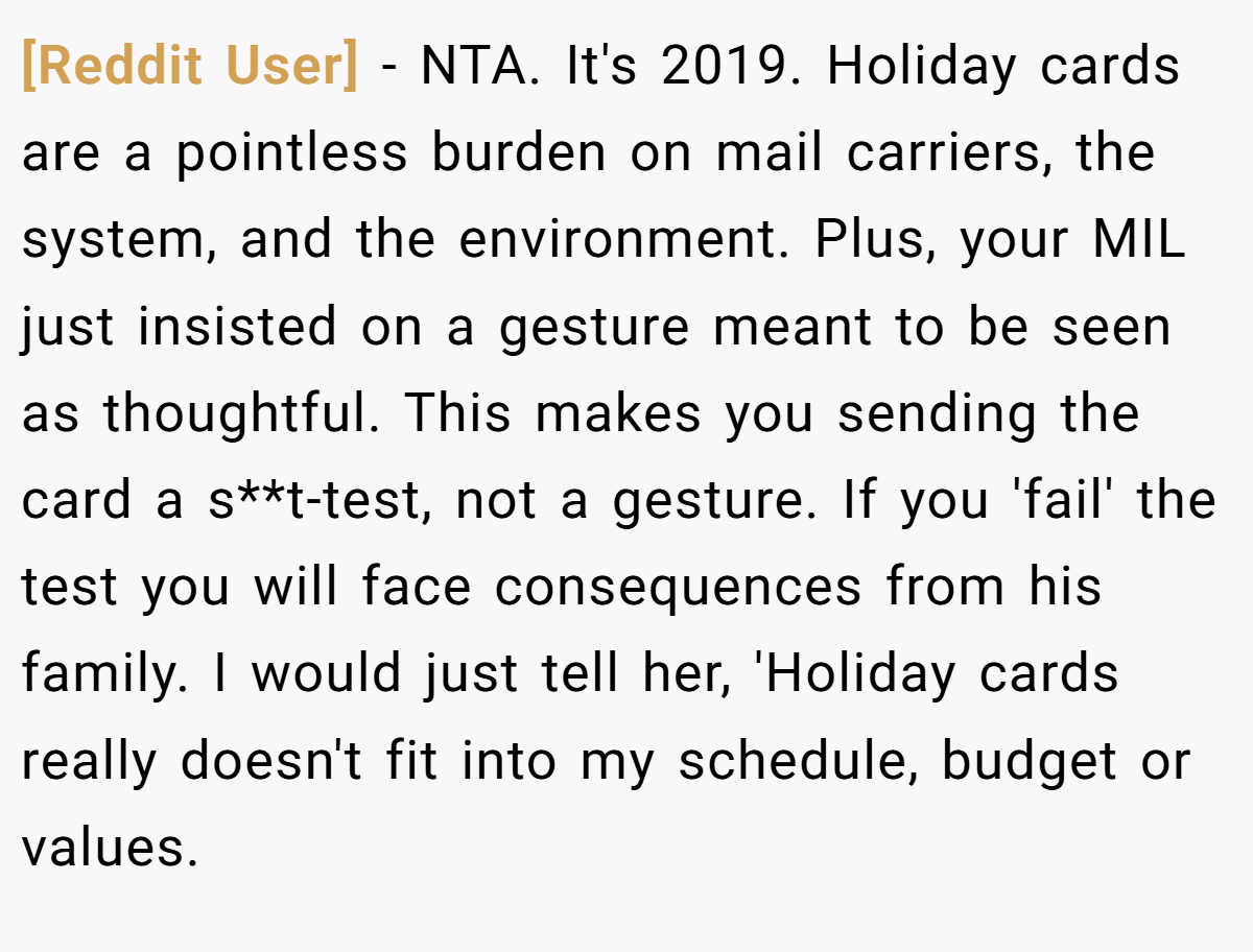[Reddit User] - NTA. It's 2019. Holiday cards are a pointless burden on mail carriers, the system, and the environment. Plus, your MIL just insisted on a gesture meant to be seen as thoughtful. This makes you sending the card a s**t-test, not a gesture. If you 'fail' the test you will face consequences from his family. I would just tell her, 'Holiday cards really doesn't fit into my schedule, budget or values.