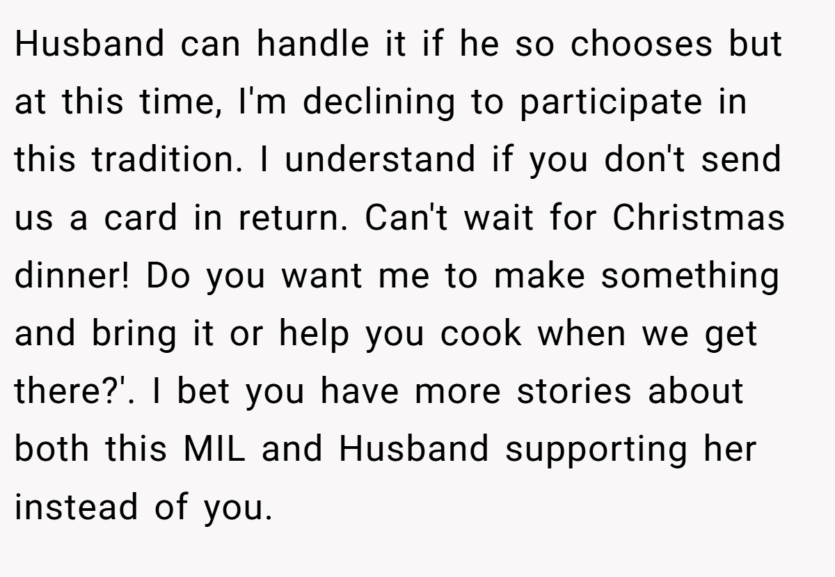 Husband can handle it if he so chooses but at this time, I'm declining to participate in this tradition. I understand if you don't send us a card in return. Can't wait for Christmas dinner! Do you want me to make something and bring it or help you cook when we get there?'. I bet you have more stories about both this MIL and Husband supporting her instead of you.