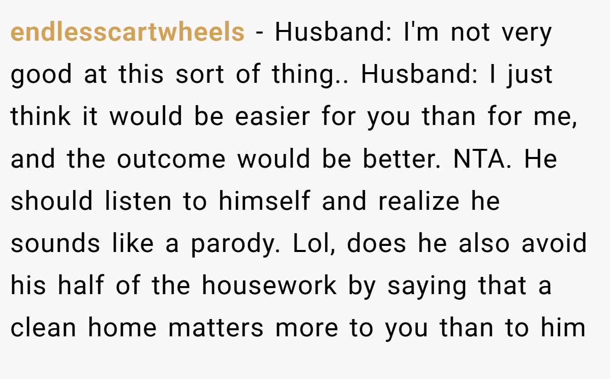 endlesscartwheels - Husband: I'm not very good at this sort of thing.. Husband: I just think it would be easier for you than for me, and the outcome would be better. NTA. He should listen to himself and realize he sounds like a parody. Lol, does he also avoid his half of the housework by saying that a clean home matters more to you than to him