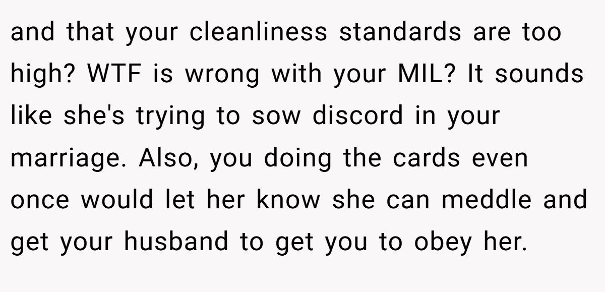 and that your cleanliness standards are too high? WTF is wrong with your MIL? It sounds like she's trying to sow discord in your marriage. Also, you doing the cards even once would let her know she can meddle and get your husband to get you to obey her.