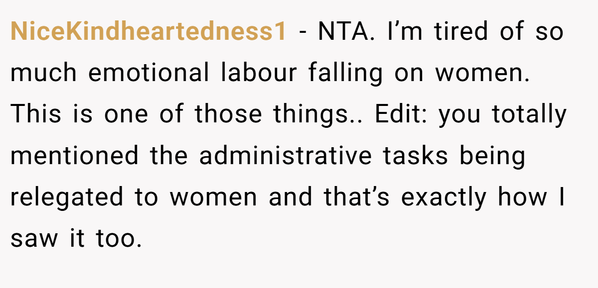NiceKindheartedness1 - NTA. I’m tired of so much emotional labour falling on women. This is one of those things.. Edit: you totally mentioned the administrative tasks being relegated to women and that’s exactly how I saw it too.
