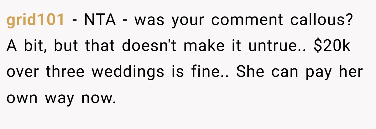 grid101 − NTA - was your comment callous? A bit, but that doesn't make it untrue.. $20k over three weddings is fine.. She can pay her own way now.