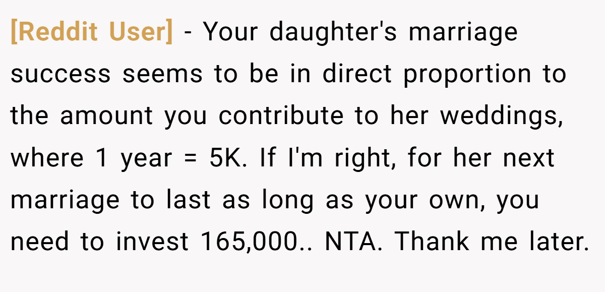 [Reddit User] − Your daughter's marriage success seems to be in direct proportion to the amount you contribute to her weddings, where 1 year = 5K. If I'm right, for her next marriage to last as long as your own, you need to invest 165,000.. NTA. Thank me later.