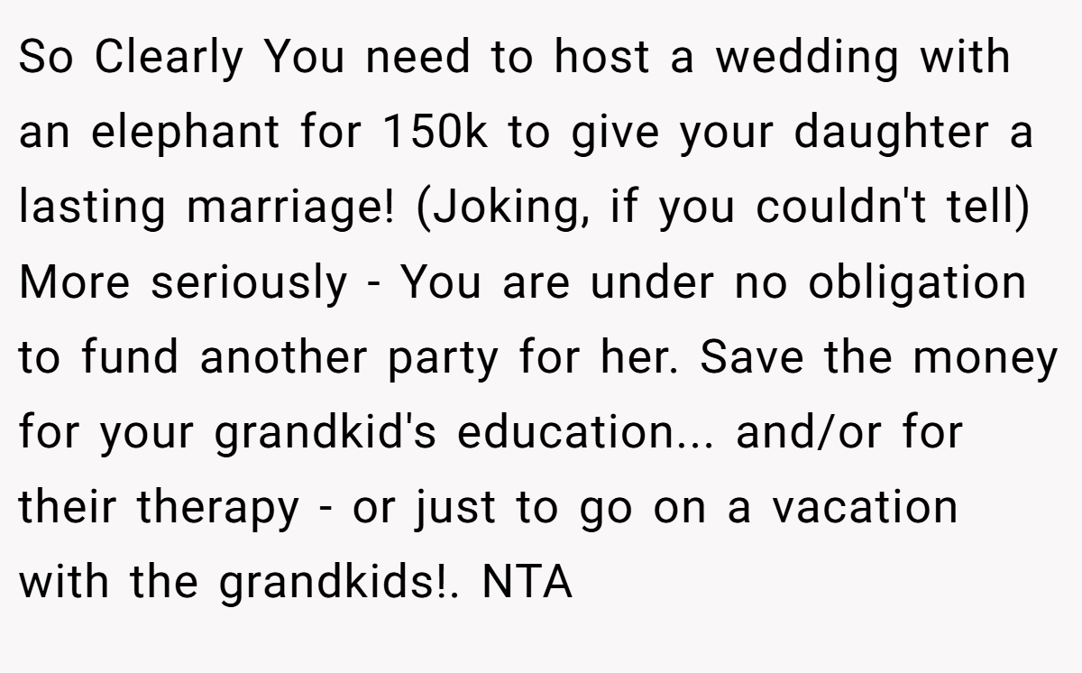 So Clearly You need to host a wedding with an elephant for 150k to give your daughter a lasting marriage! (Joking, if you couldn't tell) More seriously - You are under no obligation to fund another party for her. Save the money for your grandkid's education... and/or for their therapy - or just to go on a vacation with the grandkids!. NTA