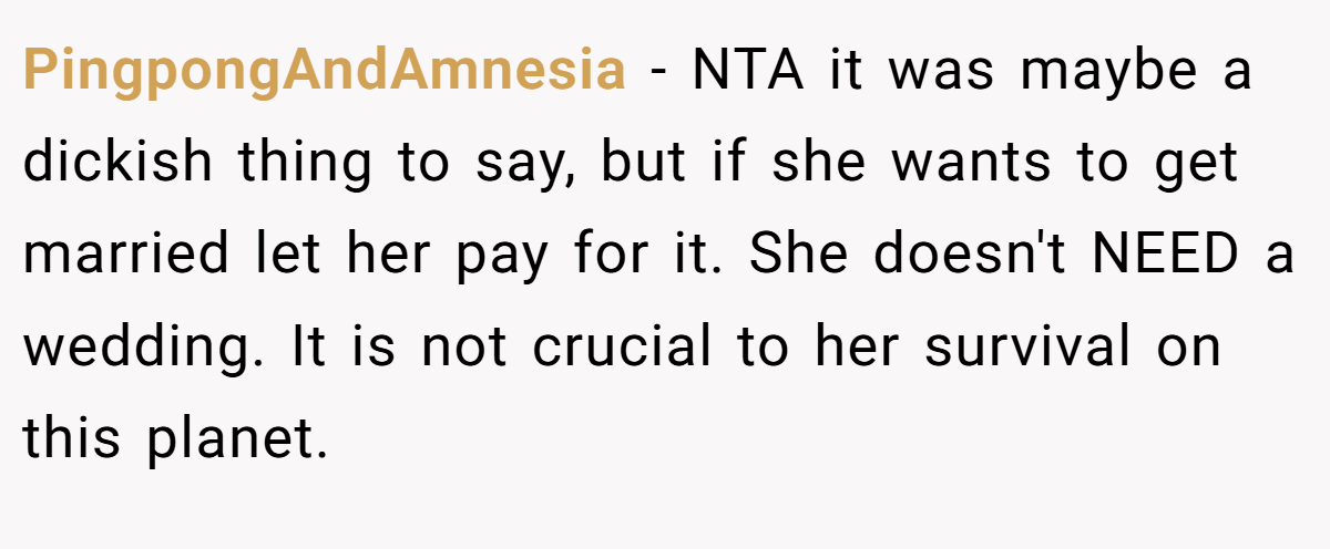 PingpongAndAmnesia − NTA it was maybe a dickish thing to say, but if she wants to get married let her pay for it. She doesn't NEED a wedding. It is not crucial to her survival on this planet.
