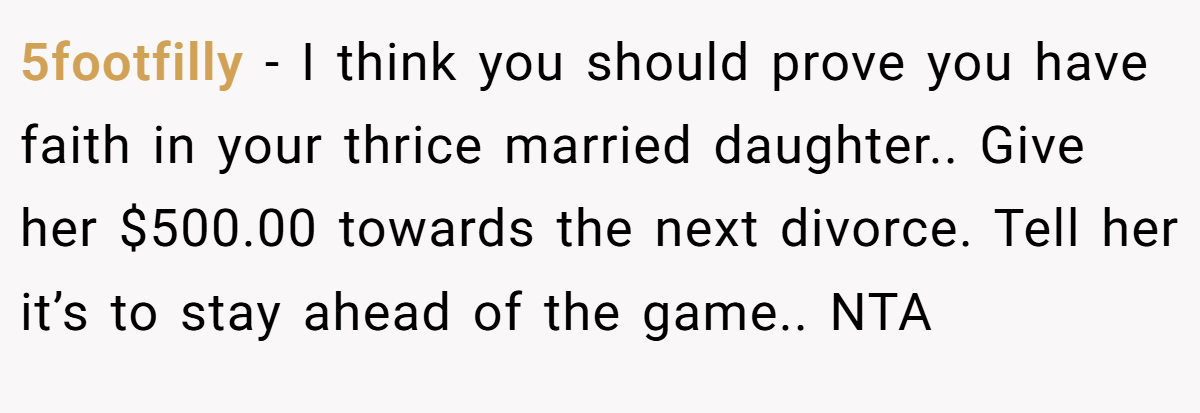 5footfilly − I think you should prove you have faith in your thrice married daughter.. Give her $500.00 towards the next divorce. Tell her it’s to stay ahead of the game.. NTA