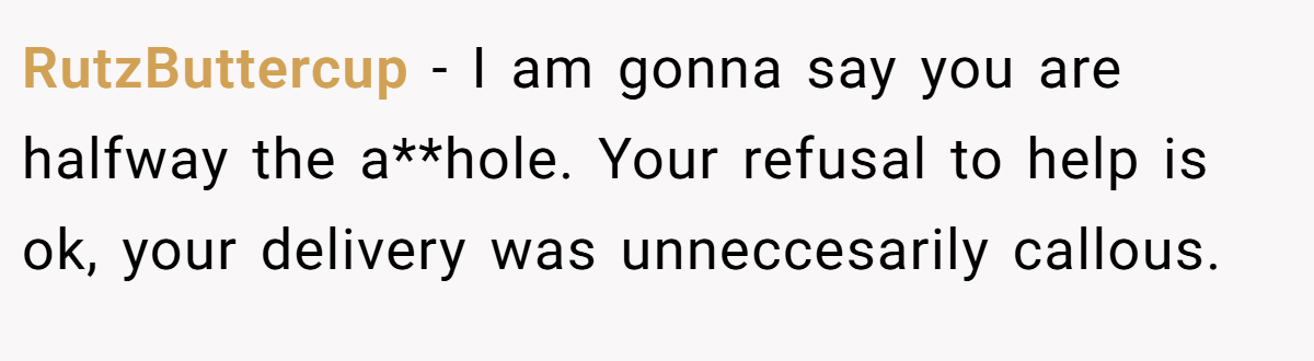RutzButtercup − I am gonna say you are halfway the a**hole. Your refusal to help is ok, your delivery was unneccesarily callous.