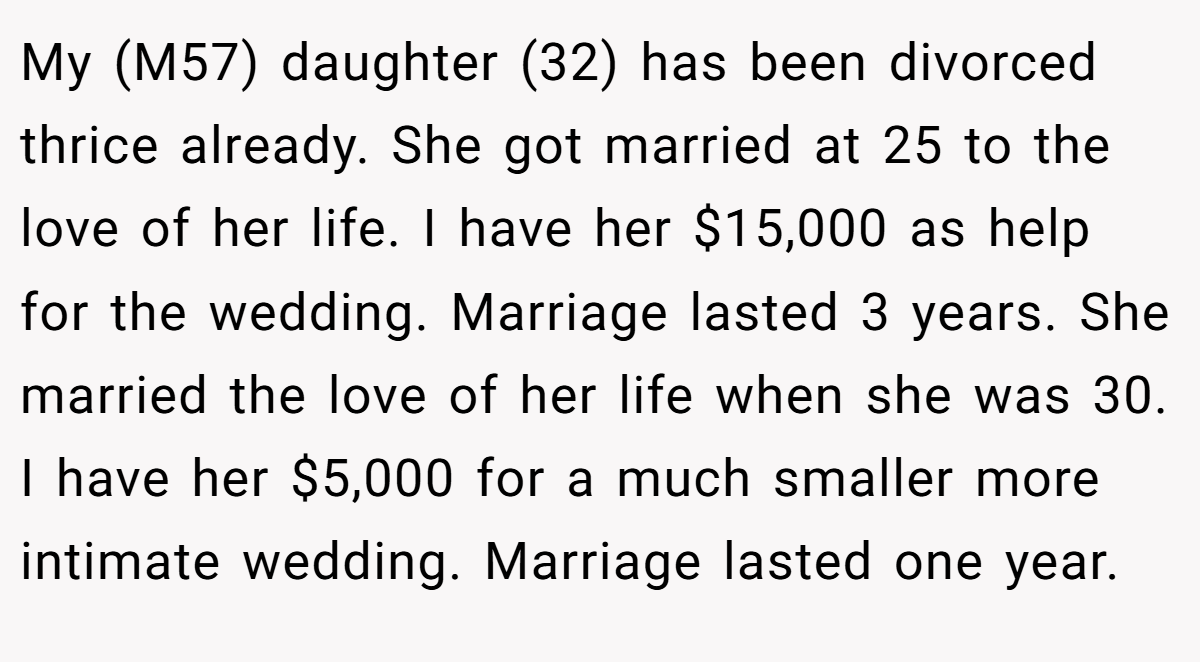 My (M57) daughter (32) has been divorced thrice already. She got married at 25 to the love of her life. I have her $15,000 as help for the wedding. Marriage lasted 3 years. She married the love of her life when she was 30. I have her $5,000 for a much smaller more intimate wedding. Marriage lasted one year.