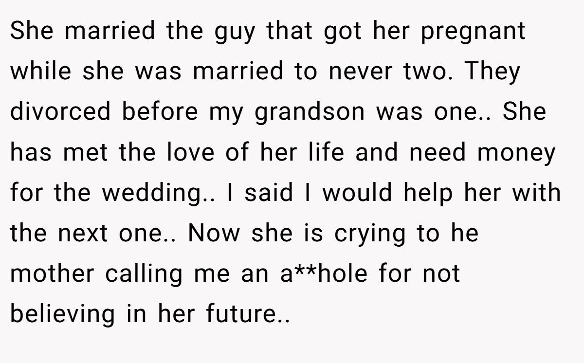 She married the guy that got her pregnant while she was married to never two. They divorced before my grandson was one.. She has met the love of her life and need money for the wedding.. I said I would help her with the next one.. Now she is crying to he mother calling me an a**hole for not believing in her future..