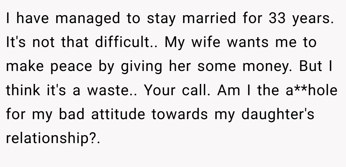I have managed to stay married for 33 years. It's not that difficult.. My wife wants me to make peace by giving her some money. But I think it's a waste.. Your call. Am I the a**hole for my bad attitude towards my daughter's relationship?.