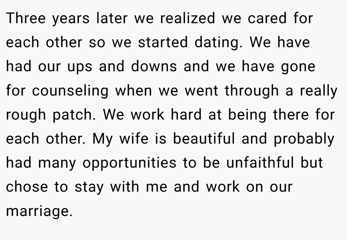 Three years later we realized we cared for each other so we started dating. We have had our ups and downs and we have gone for counseling when we went through a really rough patch. We work hard at being there for each other. My wife is beautiful and probably had many opportunities to be unfaithful but chose to stay with me and work on our marriage.
