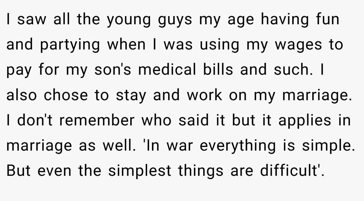 I saw all the young guys my age having fun and partying when I was using my wages to pay for my son's medical bills and such. I also chose to stay and work on my marriage. I don't remember who said it but it applies in marriage as well. 'In war everything is simple. But even the simplest things are difficult'.