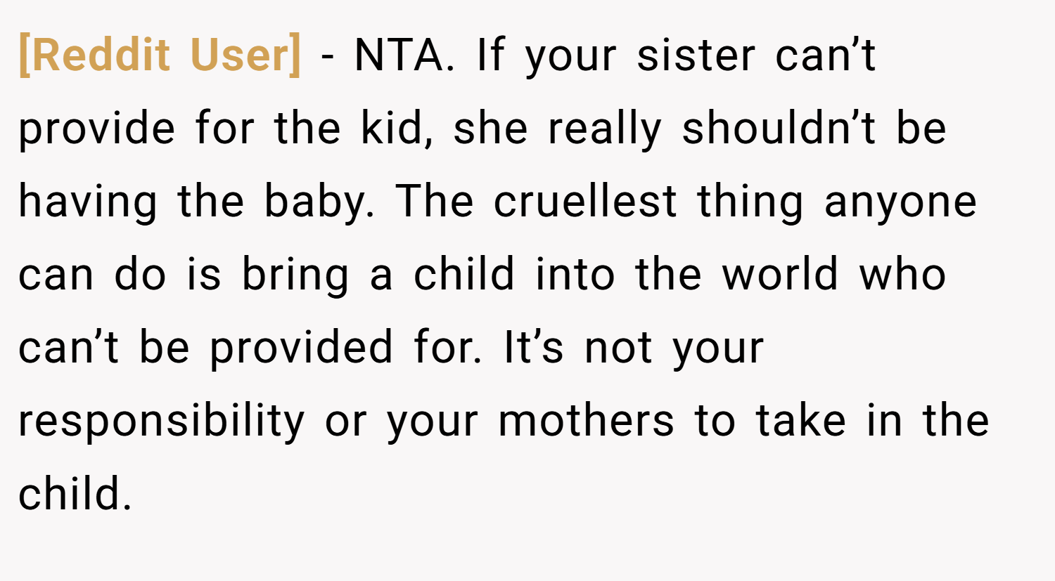[Reddit User] − NTA. If your sister can’t provide for the kid, she really shouldn’t be having the baby. The cruellest thing anyone can do is bring a child into the world who can’t be provided for. It’s not your responsibility or your mothers to take in the child.