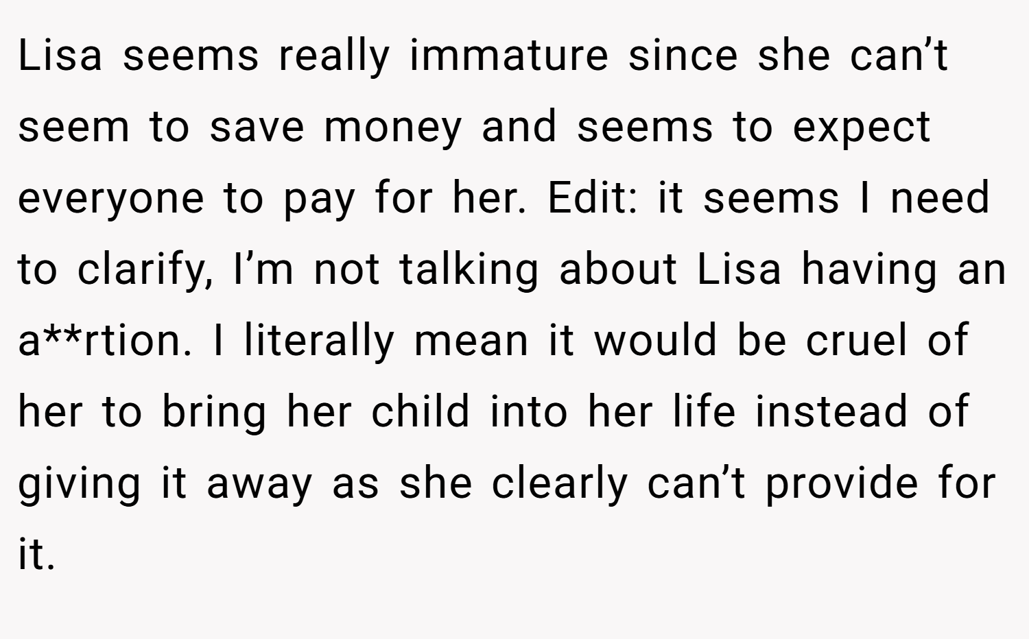 Lisa seems really immature since she can’t seem to save money and seems to expect everyone to pay for her. Edit: it seems I need to clarify, I’m not talking about Lisa having an a**rtion. I literally mean it would be cruel of her to bring her child into her life instead of giving it away as she clearly can’t provide for it.