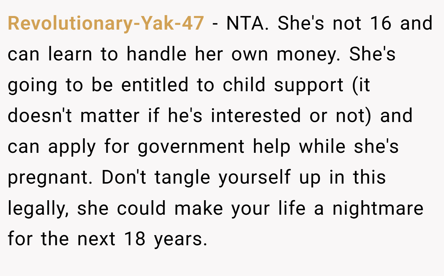 Revolutionary-Yak-47 − NTA. She's not 16 and can learn to handle her own money. She's going to be entitled to child support (it doesn't matter if he's interested or not) and can apply for government help while she's pregnant. Don't tangle yourself up in this legally, she could make your life a nightmare for the next 18 years.
