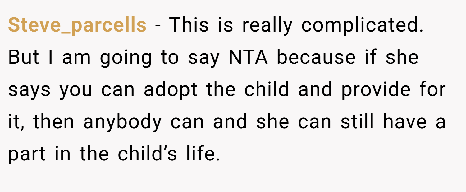Steve_parcells − This is really complicated. But I am going to say NTA because if she says you can adopt the child and provide for it, then anybody can and she can still have a part in the child’s life.